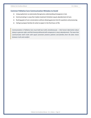 Palliative Care Excellence Manual Dr J L Meena
Palliative Care Excellence Manual – Dr J L Meena | Page 23
Common Palliative Care Communication Mistakes to Avoid
● Using euphemism so extensively that genuine understanding of prognosis is lost.
● Communicating in a way that implies treatment limitation equals abandonment of care.
● Rushing goals-of-care conversations without allowing genuine time for questions and processing.
● Failing to prepare families for what to expect in the final hours of life.
Communication in Palliative Care must hold two truths simultaneously — that honest information about
dying is a genuine right, and that honesty delivered with compassion is never abandonment. The team that
communicates both truths with equal conviction protects patients and families from the false choice
between truth and comfort.
 