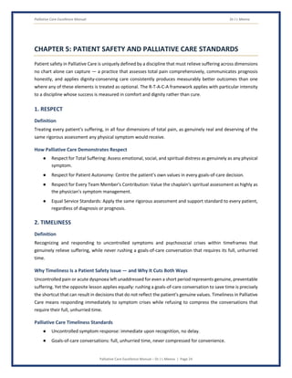 Palliative Care Excellence Manual Dr J L Meena
Palliative Care Excellence Manual – Dr J L Meena | Page 24
CHAPTER 5: PATIENT SAFETY AND PALLIATIVE CARE STANDARDS
Patient safety in Palliative Care is uniquely defined by a discipline that must relieve suffering across dimensions
no chart alone can capture — a practice that assesses total pain comprehensively, communicates prognosis
honestly, and applies dignity-conserving care consistently produces measurably better outcomes than one
where any of these elements is treated as optional. The R-T-A-C-A framework applies with particular intensity
to a discipline whose success is measured in comfort and dignity rather than cure.
1. RESPECT
Definition
Treating every patient's suffering, in all four dimensions of total pain, as genuinely real and deserving of the
same rigorous assessment any physical symptom would receive.
How Palliative Care Demonstrates Respect
● Respect for Total Suffering: Assess emotional, social, and spiritual distress as genuinely as any physical
symptom.
● Respect for Patient Autonomy: Centre the patient's own values in every goals-of-care decision.
● Respect for Every Team Member's Contribution: Value the chaplain's spiritual assessment as highly as
the physician's symptom management.
● Equal Service Standards: Apply the same rigorous assessment and support standard to every patient,
regardless of diagnosis or prognosis.
2. TIMELINESS
Definition
Recognizing and responding to uncontrolled symptoms and psychosocial crises within timeframes that
genuinely relieve suffering, while never rushing a goals-of-care conversation that requires its full, unhurried
time.
Why Timeliness Is a Patient Safety Issue — and Why It Cuts Both Ways
Uncontrolled pain or acute dyspnoea left unaddressed for even a short period represents genuine, preventable
suffering. Yet the opposite lesson applies equally: rushing a goals-of-care conversation to save time is precisely
the shortcut that can result in decisions that do not reflect the patient's genuine values. Timeliness in Palliative
Care means responding immediately to symptom crises while refusing to compress the conversations that
require their full, unhurried time.
Palliative Care Timeliness Standards
● Uncontrolled symptom response: immediate upon recognition, no delay.
● Goals-of-care conversations: full, unhurried time, never compressed for convenience.
 