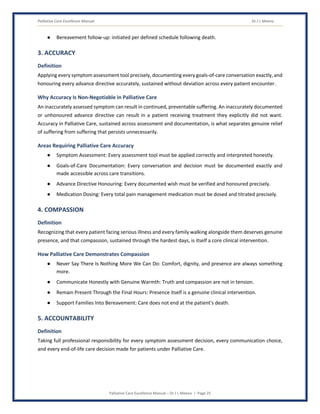 Palliative Care Excellence Manual Dr J L Meena
Palliative Care Excellence Manual – Dr J L Meena | Page 25
● Bereavement follow-up: initiated per defined schedule following death.
3. ACCURACY
Definition
Applying every symptom assessment tool precisely, documenting every goals-of-care conversation exactly, and
honouring every advance directive accurately, sustained without deviation across every patient encounter.
Why Accuracy Is Non-Negotiable in Palliative Care
An inaccurately assessed symptom can result in continued, preventable suffering. An inaccurately documented
or unhonoured advance directive can result in a patient receiving treatment they explicitly did not want.
Accuracy in Palliative Care, sustained across assessment and documentation, is what separates genuine relief
of suffering from suffering that persists unnecessarily.
Areas Requiring Palliative Care Accuracy
● Symptom Assessment: Every assessment tool must be applied correctly and interpreted honestly.
● Goals-of-Care Documentation: Every conversation and decision must be documented exactly and
made accessible across care transitions.
● Advance Directive Honouring: Every documented wish must be verified and honoured precisely.
● Medication Dosing: Every total pain management medication must be dosed and titrated precisely.
4. COMPASSION
Definition
Recognizing that every patient facing serious illness and every family walking alongside them deserves genuine
presence, and that compassion, sustained through the hardest days, is itself a core clinical intervention.
How Palliative Care Demonstrates Compassion
● Never Say There Is Nothing More We Can Do: Comfort, dignity, and presence are always something
more.
● Communicate Honestly with Genuine Warmth: Truth and compassion are not in tension.
● Remain Present Through the Final Hours: Presence itself is a genuine clinical intervention.
● Support Families Into Bereavement: Care does not end at the patient's death.
5. ACCOUNTABILITY
Definition
Taking full professional responsibility for every symptom assessment decision, every communication choice,
and every end-of-life care decision made for patients under Palliative Care.
 