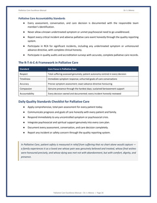 Palliative Care Excellence Manual Dr J L Meena
Palliative Care Excellence Manual – Dr J L Meena | Page 26
Palliative Care Accountability Standards
● Every assessment, conversation, and care decision is documented with the responsible team
member's identification.
● Never allow a known undertreated symptom or unmet psychosocial need to go unaddressed.
● Report every critical incident and adverse palliative care event honestly through the quality reporting
system.
● Participate in RCA for significant incidents, including any undertreated symptom or unhonoured
advance directive, with complete clinical honesty.
● Participate in quality audits and accreditation surveys with accurate, complete palliative care records.
The R-T-A-C-A Framework in Palliative Care
Standard Core Focus in Palliative Care
Respect Total suffering assessed genuinely; patient autonomy centred in every decision
Timeliness Immediate symptom response; unhurried goals-of-care conversations
Accuracy Precise symptom assessment; exact advance directive honouring
Compassion Genuine presence through the hardest days; sustained bereavement support
Accountability Every decision owned and documented; every incident honestly reviewed
Daily Quality Standards Checklist for Palliative Care
● Apply comprehensive, total pain assessment for every patient today.
● Communicate prognosis and goals of care honestly with every patient and family.
● Respond immediately to any uncontrolled symptom or psychosocial crisis.
● Integrate psychosocial and spiritual support genuinely into every care plan.
● Document every assessment, conversation, and care decision completely.
● Report any incident or safety concern through the quality reporting system.
In Palliative Care, patient safety is measured in relief from suffering that no chart alone would capture —
a family experiences it as a loved one whose pain was genuinely believed and treated, whose final wishes
were honoured precisely, and whose dying was met not with abandonment, but with comfort, dignity, and
presence.
 