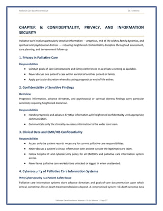 Palliative Care Excellence Manual Dr J L Meena
Palliative Care Excellence Manual – Dr J L Meena | Page 27
CHAPTER 6: CONFIDENTIALITY, PRIVACY, AND INFORMATION
SECURITY
Palliative care involves particularly sensitive information — prognosis, end-of-life wishes, family dynamics, and
spiritual and psychosocial distress — requiring heightened confidentiality discipline throughout assessment,
care planning, and bereavement follow-up.
1. Privacy in Palliative Care
Responsibilities
● Conduct goals-of-care conversations and family conferences in as private a setting as available.
● Never discuss one patient's case within earshot of another patient or family.
● Apply particular discretion when discussing prognosis or end-of-life wishes.
2. Confidentiality of Sensitive Findings
Overview
Prognostic information, advance directives, and psychosocial or spiritual distress findings carry particular
sensitivity requiring heightened discretion.
Responsibilities
● Handle prognostic and advance directive information with heightened confidentiality until appropriate
communication.
● Communicate only the clinically necessary information to the wider care team.
3. Clinical Data and EMR/HIS Confidentiality
Responsibilities
● Access only the patient records necessary for current palliative care responsibilities.
● Never discuss a patient's clinical information with anyone outside the legitimate care team.
● Follow hospital IT and cybersecurity policy for all EMR/HIS and palliative care information system
access.
● Never leave palliative care workstations unlocked or logged in when unattended.
4. Cybersecurity of Palliative Care Information Systems
Why Cybersecurity Is a Patient Safety Issue
Palliative care information systems store advance directives and goals-of-care documentation upon which
critical, sometimes life-or-death treatment decisions depend. A compromised system risks both sensitive data
 