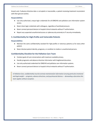 Palliative Care Excellence Manual Dr J L Meena
Palliative Care Excellence Manual – Dr J L Meena | Page 28
breach and, if advance directive data is corrupted or inaccessible, a patient receiving treatment inconsistent
with their genuine wishes.
Responsibilities
● Use only authorized, unique login credentials for all EMR/HIS and palliative care information system
access.
● Never share login credentials with colleagues, regardless of workload pressure.
● Never connect personal devices to hospital clinical networks without IT authorization.
● Report any suspected unauthorized access or cybersecurity anomaly to IT security immediately.
5. Confidentiality for High-Profile and Vulnerable Patients
Responsibilities
● Maintain the same confidentiality standard for high-profile or notorious patients as for every other
patient.
● Never disclose patient identity, prognosis, or condition to media or unauthorized persons.
Confidentiality Checklist for the Palliative Care Team
● Conduct goals-of-care conversations with maximum available privacy.
● Handle prognostic and advance directive information with heightened discretion.
● Use only authorized credentials for EMR/HIS and palliative care information systems.
● Never connect personal devices to hospital clinical networks without IT authorization.
In Palliative Care, confidentiality must be actively maintained for information carrying particular emotional
and legal weight — prognosis, advance directives, and psychosocial distress — demanding a discretion this
team applies without exception.
 