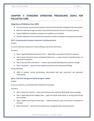 Palliative Care Excellence Manual Dr J L Meena
Palliative Care Excellence Manual – Dr J L Meena | Page 29
CHAPTER 7: STANDARD OPERATING PROCEDURES (SOPs) FOR
PALLIATIVE CARE
Objectives of Palliative Care SOPs
● Ensure consistent, comprehensive symptom assessment and total pain management for every patient.
● Minimize suffering through systematic, documented assessment and communication protocols.
● Support NABH/JCI accreditation compliance for palliative care standards.
● Provide a defensible clinical and ethical framework for incident investigation and quality improvement.
SOP 1: Comprehensive Symptom Assessment and Reassessment
Purpose
To ensure systematic assessment of total suffering across all four dimensions.
Procedure
● Step 1: Apply Standardized Assessment Tool — apply ESAS or equivalent for physical symptoms.
● Step 2: Assess Emotional, Social, and Spiritual Dimensions — assess total pain comprehensively, not
only physical symptoms.
● Step 3: Reassess After Intervention — reassess systematically following every treatment change.
● Step 4: Document — document the complete assessment and reassessment findings.
Quality Standards
● 100% of patients receive standardized, documented total pain assessment and systematic
reassessment.
SOP 2: Total Pain Management (WHO Analgesic Ladder)
Purpose
To ensure systematic, unrestricted relief of physical and total pain.
Procedure
● Step 1: Assess Pain Severity — assess pain intensity and escalate the WHO ladder step accordingly.
● Step 2: Apply Appropriate Analgesic Step — apply non-opioid, weak opioid, or strong opioid therapy
per the ladder.
● Step 3: Address Non-Physical Dimensions — address emotional, social, and spiritual contributors to
total pain.
● Step 4: Document — document the complete pain management plan and reassessment.
 