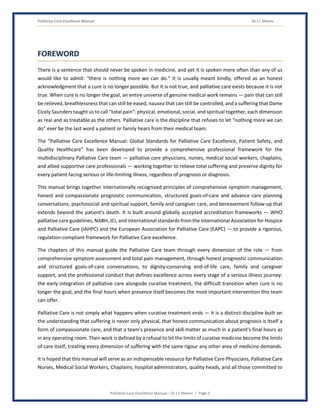 Palliative Care Excellence Manual Dr J L Meena
Palliative Care Excellence Manual – Dr J L Meena | Page 3
FOREWORD
There is a sentence that should never be spoken in medicine, and yet it is spoken more often than any of us
would like to admit: “there is nothing more we can do.” It is usually meant kindly, offered as an honest
acknowledgment that a cure is no longer possible. But it is not true, and palliative care exists because it is not
true. When cure is no longer the goal, an entire universe of genuine medical work remains — pain that can still
be relieved, breathlessness that can still be eased, nausea that can still be controlled, and a suffering that Dame
Cicely Saunders taught us to call “total pain”: physical, emotional, social, and spiritual together, each dimension
as real and as treatable as the others. Palliative care is the discipline that refuses to let “nothing more we can
do” ever be the last word a patient or family hears from their medical team.
The “Palliative Care Excellence Manual: Global Standards for Palliative Care Excellence, Patient Safety, and
Quality Healthcare” has been developed to provide a comprehensive professional framework for the
multidisciplinary Palliative Care team — palliative care physicians, nurses, medical social workers, chaplains,
and allied supportive care professionals — working together to relieve total suffering and preserve dignity for
every patient facing serious or life-limiting illness, regardless of prognosis or diagnosis.
This manual brings together internationally recognized principles of comprehensive symptom management,
honest and compassionate prognostic communication, structured goals-of-care and advance care planning
conversations, psychosocial and spiritual support, family and caregiver care, and bereavement follow-up that
extends beyond the patient's death. It is built around globally accepted accreditation frameworks — WHO
palliative care guidelines, NABH, JCI, and international standards from the International Association for Hospice
and Palliative Care (IAHPC) and the European Association for Palliative Care (EAPC) — to provide a rigorous,
regulation-compliant framework for Palliative Care excellence.
The chapters of this manual guide the Palliative Care team through every dimension of the role — from
comprehensive symptom assessment and total pain management, through honest prognostic communication
and structured goals-of-care conversations, to dignity-conserving end-of-life care, family and caregiver
support, and the professional conduct that defines excellence across every stage of a serious illness journey:
the early integration of palliative care alongside curative treatment, the difficult transition when cure is no
longer the goal, and the final hours when presence itself becomes the most important intervention this team
can offer.
Palliative Care is not simply what happens when curative treatment ends — it is a distinct discipline built on
the understanding that suffering is never only physical, that honest communication about prognosis is itself a
form of compassionate care, and that a team's presence and skill matter as much in a patient's final hours as
in any operating room. Their work is defined by a refusal to let the limits of curative medicine become the limits
of care itself, treating every dimension of suffering with the same rigour any other area of medicine demands.
It is hoped that this manual will serve as an indispensable resource for Palliative Care Physicians, Palliative Care
Nurses, Medical Social Workers, Chaplains, hospital administrators, quality heads, and all those committed to
 