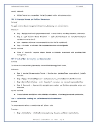 Palliative Care Excellence Manual Dr J L Meena
Palliative Care Excellence Manual – Dr J L Meena | Page 30
Quality Standards
● 100% of pain crises managed per the WHO analgesic ladder without reservation.
SOP 3: Dyspnoea, Nausea, and Delirium Management
Purpose
To apply evidence-based management for common, distressing non-pain symptoms.
Procedure
● Step 1: Apply Standardized Symptom Assessment — assess severity and likely underlying contributors.
● Step 2: Apply Evidence-Based Treatment — apply pharmacological and non-pharmacological
management per protocol.
● Step 3: Reassess Response — reassess symptom control after intervention.
● Step 4: Document — document the complete assessment and management.
Quality Standards
● 100% of significant symptom events include documented assessment and evidence-based
management.
SOP 4: Goals-of-Care Conversation and Documentation
Purpose
To ensure structured, honest goals-of-care conversations centring patient values.
Procedure
● Step 1: Identify the Appropriate Timing — identify when a goals-of-care conversation is clinically
indicated.
● Step 2: Apply a Structured Approach — apply a structured, unhurried conversation framework.
● Step 3: Centre Patient Values — centre the patient's own values and previously expressed wishes.
● Step 4: Document — document the complete conversation and decisions, accessible across care
transitions.
Quality Standards
● 100% of patients with serious illness receive a documented, structured goals-of-care conversation.
SOP 5: Advance Care Planning and Advance Directive Documentation
Purpose
To support genuine advance care planning well before a crisis.
Procedure
● Step 1: Initiate Early — initiate advance care planning discussion well before a clinical crisis.
 