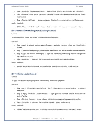 Palliative Care Excellence Manual Dr J L Meena
Palliative Care Excellence Manual – Dr J L Meena | Page 31
● Step 2: Document the Advance Directive — document the patient's wishes exactly and completely.
● Step 3: Make Accessible Across Transitions — ensure the directive is accessible wherever the patient
receives care.
● Step 4: Review and Update — review and update the directive as circumstances or wishes change.
Quality Standards
● 100% of documented advance directives verified accessible and honoured across care transitions.
SOP 6: Withdrawal/Withholding of Life-Sustaining Treatment
Purpose
To ensure rigorous, ethical process for treatment limitation decisions.
Procedure
● Step 1: Apply Structured Decision-Making Process — apply the complete ethical and clinical review
process.
● Step 2: Communicate Honestly — communicate the rationale and process with the patient and family.
● Step 3: Apply the Decision with Dignity — apply the withdrawal/withholding decision with genuine
dignity-conserving care.
● Step 4: Document — document the complete decision-making process and rationale.
Quality Standards
● 100% of withdrawal/withholding decisions include documented, complete ethical process.
SOP 7: Palliative Sedation Protocol
Purpose
To apply palliative sedation appropriately for refractory, intolerable symptoms.
Procedure
● Step 1: Verify Refractory Symptom Criteria — verify the symptom is genuinely refractory to standard
treatment.
● Step 2: Apply Structured Consent Process — apply genuine informed consent discussion with
patient/family.
● Step 3: Titrate to Comfort — titrate sedation to the minimum level achieving genuine comfort.
● Step 4: Document — document the complete rationale, consent, and titration.
Quality Standards
● 100% of palliative sedation cases include documented refractory symptom criteria and consent.
 