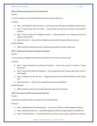 Palliative Care Excellence Manual Dr J L Meena
Palliative Care Excellence Manual – Dr J L Meena | Page 32
SOP 8: Death Pronouncement and Post-Death Care
Purpose
To ensure respectful, unhurried death pronouncement and post-death care.
Procedure
● Step 1: Verify Death Per Clinical Criteria — verify and pronounce death per established clinical criteria.
● Step 2: Communicate with the Family — communicate with genuine compassion and unhurried
presence.
● Step 3: Honour Cultural and Religious Practices — apply post-death care respecting cultural and
religious requirements.
● Step 4: Document — document the complete pronouncement and post-death care process.
Quality Standards
● 100% of deaths include documented, respectful pronouncement and post-death care.
SOP 9: Psychosocial and Spiritual Support Integration
Purpose
To ensure genuine integration of psychosocial and spiritual care into the treatment plan.
Procedure
● Step 1: Apply Psychosocial and Spiritual Screening — screen every patient for distress in these
dimensions.
● Step 2: Involve Social Work and Chaplaincy — involve appropriate team members genuinely, not as an
afterthought.
● Step 3: Integrate Into the Care Plan — integrate psychosocial and spiritual findings into the overall
plan.
● Step 4: Document — document the complete assessment and integration.
Quality Standards
● 100% of patients receive documented psychosocial and spiritual screening.
SOP 10: Bereavement Risk Screening and Follow-Up
Purpose
To identify and support families at elevated risk of complicated grief.
Procedure
● Step 1: Apply Bereavement Risk Screening — screen every family for complicated grief risk factors.
● Step 2: Coordinate Follow-Up — coordinate appropriate follow-up support based on identified risk.
● Step 3: Provide Resources — provide bereavement resources to every family, regardless of risk level.
 