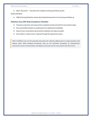 Palliative Care Excellence Manual Dr J L Meena
Palliative Care Excellence Manual – Dr J L Meena | Page 33
● Step 4: Document — document the complete screening and follow-up plan.
Quality Standards
● 100% of bereaved families receive documented bereavement risk screening and follow-up.
Palliative Care SOP Daily Compliance Checklist
● Total pain assessment and reassessment completed and documented for every patient today.
● Any uncontrolled symptom or psychosocial crisis addressed immediately.
● Goals-of-care conversations documented completely and made accessible.
● Any incident or safety concern reported through the appropriate system.
SOPs in Palliative Care are the operating instructions for relieving suffering that no single specialty could
address alone. When followed consistently, they are the systematic foundation of comprehensive
assessment, honest communication, and dignity-conserving care for every patient this team serves.
 