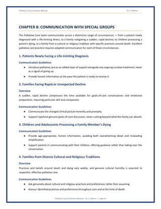 Palliative Care Excellence Manual Dr J L Meena
Palliative Care Excellence Manual – Dr J L Meena | Page 34
CHAPTER 8: COMMUNICATION WITH SPECIAL GROUPS
The Palliative Care team communicates across a distinctive range of circumstances — from a patient newly
diagnosed with a life-limiting illness, to a family navigating a sudden, rapid decline, to children processing a
parent's dying, to a family from a cultural or religious tradition with specific practices around death. Excellent
palliative care practice requires adapted communication for each of these circumstances.
1. Patients Newly Facing a Life-Limiting Diagnosis
Communication Guidelines
● Introduce palliative care as an added layer of support alongside any ongoing curative treatment, never
as a signal of giving up.
● Provide honest information at the pace the patient is ready to receive it.
2. Families Facing Rapid or Unexpected Decline
Overview
A sudden, rapid decline compresses the time available for goals-of-care conversations and emotional
preparation, requiring particular skill and compassion.
Communication Guidelines
● Communicate the changed clinical picture honestly and promptly.
● Support rapid but genuine goals-of-care discussion, never rushing beyond what the family can absorb.
3. Children and Adolescents Processing a Family Member's Dying
Communication Guidelines
● Provide age-appropriate, honest information, avoiding both overwhelming detail and misleading
simplification.
● Support parents in communicating with their children, offering guidance rather than taking over the
conversation.
4. Families from Diverse Cultural and Religious Traditions
Overview
Practices and beliefs around death and dying vary widely, and genuine cultural humility is essential to
respectful, effective palliative care.
Communication Guidelines
● Ask genuinely about cultural and religious practices and preferences rather than assuming.
● Honour identified practices and preferences throughout care and at the time of death.
 