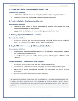 Palliative Care Excellence Manual Dr J L Meena
Palliative Care Excellence Manual – Dr J L Meena | Page 35
5. Patients and Families Disagreeing About Goals of Care
Communication Guidelines
● Facilitate structured family conferences centring the patient's own previously expressed wishes.
● Involve ethics consultation for genuinely complex or unresolved disagreement.
6. Paediatric Palliative Care Patients and Parents
Communication Guidelines
● Communicate with parents as primary decision-making partners while engaging the child
appropriately for their age and understanding.
● Apply particular sensitivity given the unique weight of paediatric life-limiting illness.
7. Referring Physicians and Primary Specialties
Communication Guidelines
● Communicate palliative care recommendations clearly, positioning palliative care as integrated
support, not a replacement for ongoing specialty care where appropriate.
8. Hospital Administration and Quality/Accreditation Bodies
Communication Guidelines
● Present symptom assessment compliance, goals-of-care documentation, and bereavement follow-up
data in management-accessible formats.
● Advocate for necessary resources (staffing, chaplaincy access) with clear patient and family benefit
justification.
Universal Palliative Care Communication Principles
● Communicate honestly, resisting both false hope and premature pessimism.
● Respond to every symptom crisis and every family's genuine concern with appropriate urgency.
● Always confirm genuine understanding, particularly for goals-of-care and advance directive
conversations.
● Document every significant clinical communication completely.
The Palliative Care team that communicates with equal skill toward a newly diagnosed patient's fear and
a family's final hours together serves every stakeholder at maximum impact — honest clinical
communication delivered alongside the profound compassion that facing serious illness and death
demands
 