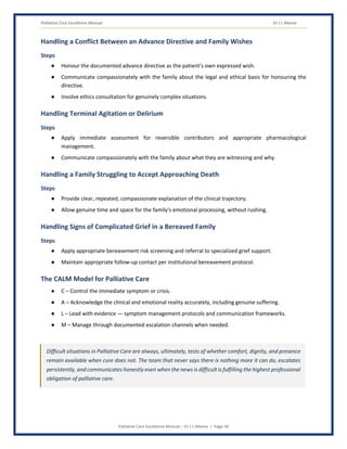 Palliative Care Excellence Manual Dr J L Meena
Palliative Care Excellence Manual – Dr J L Meena | Page 38
Handling a Conflict Between an Advance Directive and Family Wishes
Steps
● Honour the documented advance directive as the patient's own expressed wish.
● Communicate compassionately with the family about the legal and ethical basis for honouring the
directive.
● Involve ethics consultation for genuinely complex situations.
Handling Terminal Agitation or Delirium
Steps
● Apply immediate assessment for reversible contributors and appropriate pharmacological
management.
● Communicate compassionately with the family about what they are witnessing and why.
Handling a Family Struggling to Accept Approaching Death
Steps
● Provide clear, repeated, compassionate explanation of the clinical trajectory.
● Allow genuine time and space for the family's emotional processing, without rushing.
Handling Signs of Complicated Grief in a Bereaved Family
Steps
● Apply appropriate bereavement risk screening and referral to specialized grief support.
● Maintain appropriate follow-up contact per institutional bereavement protocol.
The CALM Model for Palliative Care
● C – Control the immediate symptom or crisis.
● A – Acknowledge the clinical and emotional reality accurately, including genuine suffering.
● L – Lead with evidence — symptom management protocols and communication frameworks.
● M – Manage through documented escalation channels when needed.
Difficult situations in Palliative Care are always, ultimately, tests of whether comfort, dignity, and presence
remain available when cure does not. The team that never says there is nothing more it can do, escalates
persistently, and communicates honestly even when the news is difficult is fulfilling the highest professional
obligation of palliative care.
 