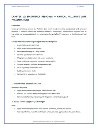 Palliative Care Excellence Manual Dr J L Meena
Palliative Care Excellence Manual – Dr J L Meena | Page 39
CHAPTER 10: EMERGENCY RESPONSE — CRITICAL PALLIATIVE CARE
PRESENTATIONS
Overview
Certain presentations demand the Palliative Care team's most immediate, standardized, and rehearsed
response — scenarios where the difference between a coordinated, protocol-driven response and an
improvised one is measured directly in a patient's comfort and a family's experience of their loved one's final
hours.
Critical Presentations Requiring Immediate Response
● Uncontrolled, severe pain crisis.
● Acute, severe dyspnoea/air hunger.
● Massive haemorrhage in a dying patient.
● Terminal agitation or severe delirium.
● Malignant bowel obstruction with severe symptoms.
● Spinal cord compression with new severe pain or deficit.
● Superior vena cava syndrome with severe distress.
● Acute psychological/existential crisis.
● Sudden, unexpected death.
● Family crisis or breakdown at the bedside.
1. Uncontrolled, Severe Pain Crisis
Immediate Response
● Apply immediate rescue dosing per the established plan.
● Reassess and escalate the baseline regimen without hesitation.
● Communicate honestly and calmly with the patient and family throughout.
2. Acute, Severe Dyspnoea/Air Hunger
Steps
● Apply immediate symptomatic relief (opioids, positioning, airflow) per protocol.
● Address underlying reversible contributors where genuinely appropriate to the goals of care.
 