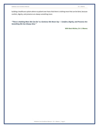 Palliative Care Excellence Manual Dr J L Meena
Palliative Care Excellence Manual – Dr J L Meena | Page 4
building a healthcare system where no patient ever hears that there is nothing more that can be done, because
comfort, dignity, and presence are always something more.
“‘There Is Nothing More We Can Do’ Is a Sentence We Never Say — Comfort, Dignity, and Presence Are
Something We Can Always Give.”
With Best Wishes, Dr J L Meena
 