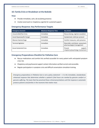 Palliative Care Excellence Manual Dr J L Meena
Palliative Care Excellence Manual – Dr J L Meena | Page 41
10. Family Crisis or Breakdown at the Bedside
Steps
● Provide immediate, calm, de-escalating presence.
● Involve social work or chaplaincy urgently for sustained support.
Emergency Response: Key Performance Targets
Emergency Scenario Maximum Response Time Key Action
Uncontrolled Pain Crisis Immediate Rescue dosing; regimen escalation
Acute Dyspnoea/Air Hunger Immediate Symptomatic relief per protocol
Massive Haemorrhage Immediate Comfort measures; calm presence
Terminal Agitation Immediate Reversible contributor assessment;
pharmacological management
Acute Existential Crisis Immediate Present support;
chaplaincy/psychology involvement
Emergency Preparedness Checklist for Palliative Care
● Rescue medications and comfort kits verified accessible for every patient with anticipated symptom
crisis risk.
● Chaplaincy and psychosocial support contact information verified current and accessible.
● Regular participation in symptom crisis and difficult conversation simulation training.
Emergency preparedness in Palliative Care is not a policy statement — it is the immediate, standardized,
rehearsed response that determines whether a patient's final hours are marked by genuine comfort or
genuine suffering. The team that has practiced these critical presentations until the response is automatic
protects patients and families in the moments that matter most.
 