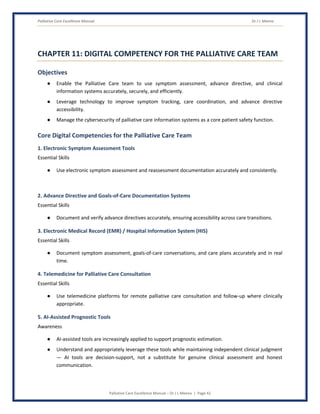 Palliative Care Excellence Manual Dr J L Meena
Palliative Care Excellence Manual – Dr J L Meena | Page 42
CHAPTER 11: DIGITAL COMPETENCY FOR THE PALLIATIVE CARE TEAM
Objectives
● Enable the Palliative Care team to use symptom assessment, advance directive, and clinical
information systems accurately, securely, and efficiently.
● Leverage technology to improve symptom tracking, care coordination, and advance directive
accessibility.
● Manage the cybersecurity of palliative care information systems as a core patient safety function.
Core Digital Competencies for the Palliative Care Team
1. Electronic Symptom Assessment Tools
Essential Skills
● Use electronic symptom assessment and reassessment documentation accurately and consistently.
2. Advance Directive and Goals-of-Care Documentation Systems
Essential Skills
● Document and verify advance directives accurately, ensuring accessibility across care transitions.
3. Electronic Medical Record (EMR) / Hospital Information System (HIS)
Essential Skills
● Document symptom assessment, goals-of-care conversations, and care plans accurately and in real
time.
4. Telemedicine for Palliative Care Consultation
Essential Skills
● Use telemedicine platforms for remote palliative care consultation and follow-up where clinically
appropriate.
5. AI-Assisted Prognostic Tools
Awareness
● AI-assisted tools are increasingly applied to support prognostic estimation.
● Understand and appropriately leverage these tools while maintaining independent clinical judgment
— AI tools are decision-support, not a substitute for genuine clinical assessment and honest
communication.
 