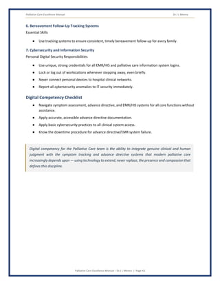 Palliative Care Excellence Manual Dr J L Meena
Palliative Care Excellence Manual – Dr J L Meena | Page 43
6. Bereavement Follow-Up Tracking Systems
Essential Skills
● Use tracking systems to ensure consistent, timely bereavement follow-up for every family.
7. Cybersecurity and Information Security
Personal Digital Security Responsibilities
● Use unique, strong credentials for all EMR/HIS and palliative care information system logins.
● Lock or log out of workstations whenever stepping away, even briefly.
● Never connect personal devices to hospital clinical networks.
● Report all cybersecurity anomalies to IT security immediately.
Digital Competency Checklist
● Navigate symptom assessment, advance directive, and EMR/HIS systems for all core functions without
assistance.
● Apply accurate, accessible advance directive documentation.
● Apply basic cybersecurity practices to all clinical system access.
● Know the downtime procedure for advance directive/EMR system failure.
Digital competency for the Palliative Care team is the ability to integrate genuine clinical and human
judgment with the symptom tracking and advance directive systems that modern palliative care
increasingly depends upon — using technology to extend, never replace, the presence and compassion that
defines this discipline.
 