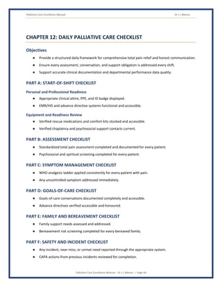 Palliative Care Excellence Manual Dr J L Meena
Palliative Care Excellence Manual – Dr J L Meena | Page 44
CHAPTER 12: DAILY PALLIATIVE CARE CHECKLIST
Objectives
● Provide a structured daily framework for comprehensive total pain relief and honest communication.
● Ensure every assessment, conversation, and support obligation is addressed every shift.
● Support accurate clinical documentation and departmental performance data quality.
PART A: START-OF-SHIFT CHECKLIST
Personal and Professional Readiness
● Appropriate clinical attire, PPE, and ID badge displayed.
● EMR/HIS and advance directive systems functional and accessible.
Equipment and Readiness Review
● Verified rescue medications and comfort kits stocked and accessible.
● Verified chaplaincy and psychosocial support contacts current.
PART B: ASSESSMENT CHECKLIST
● Standardized total pain assessment completed and documented for every patient.
● Psychosocial and spiritual screening completed for every patient.
PART C: SYMPTOM MANAGEMENT CHECKLIST
● WHO analgesic ladder applied consistently for every patient with pain.
● Any uncontrolled symptom addressed immediately.
PART D: GOALS-OF-CARE CHECKLIST
● Goals-of-care conversations documented completely and accessible.
● Advance directives verified accessible and honoured.
PART E: FAMILY AND BEREAVEMENT CHECKLIST
● Family support needs assessed and addressed.
● Bereavement risk screening completed for every bereaved family.
PART F: SAFETY AND INCIDENT CHECKLIST
● Any incident, near-miss, or unmet need reported through the appropriate system.
● CAPA actions from previous incidents reviewed for completion.
 