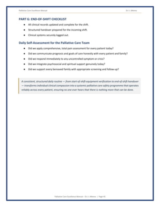 Palliative Care Excellence Manual Dr J L Meena
Palliative Care Excellence Manual – Dr J L Meena | Page 45
PART G: END-OF-SHIFT CHECKLIST
● All clinical records updated and complete for the shift.
● Structured handover prepared for the incoming shift.
● Clinical systems securely logged out.
Daily Self-Assessment for the Palliative Care Team
● Did we apply comprehensive, total pain assessment for every patient today?
● Did we communicate prognosis and goals of care honestly with every patient and family?
● Did we respond immediately to any uncontrolled symptom or crisis?
● Did we integrate psychosocial and spiritual support genuinely today?
● Did we support every bereaved family with appropriate screening and follow-up?
A consistent, structured daily routine — from start-of-shift equipment verification to end-of-shift handover
— transforms individual clinical compassion into a systemic palliative care safety programme that operates
reliably across every patient, ensuring no one ever hears that there is nothing more that can be done.
 