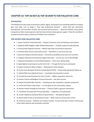 Palliative Care Excellence Manual Dr J L Meena
Palliative Care Excellence Manual – Dr J L Meena | Page 48
CHAPTER 14: TOP 20 DO'S & TOP 20 DON'TS FOR PALLIATIVE CARE
Introduction
The Palliative Care team exists to prove that comfort, dignity, and presence are something medicine can always
give, even when cure no longer is. Their daily professional decisions — about total pain assessment
thoroughness, communication honesty, and sustained family presence — determine whether every patient
facing serious illness receives genuine relief and every family receives genuine support. These Do's and Don'ts
provide the practical daily architecture of Palliative Care excellence.
TOP 20 DO'S FOR PALLIATIVE CARE
● 1. Assess Total Pain Comprehensively — Physical, emotional, social, and spiritual, every patient.
● 2. Apply the WHO Analgesic Ladder Without Reservation — Escalate as genuine need demands.
● 3. Communicate Prognosis Honestly — Neither false hope nor premature pessimism.
● 4. Facilitate Goals-of-Care Conversations Early — Well before a crisis forces the issue.
● 5. Document Advance Directives Exactly — And verify accessibility across every care transition.
● 6. Integrate Psychosocial and Spiritual Support Genuinely — As core care, not an afterthought.
● 7. Respond Immediately to Uncontrolled Symptoms — Every time, without delay.
● 8. Apply Dignity-Conserving Care at the End of Life — Through the final hours and beyond.
● 9. Prepare Families for What to Expect — Reducing fear of the unknown.
● 10. Screen Every Bereaved Family for Complicated Grief Risk — And provide appropriate follow-up.
● 11. Debrief After Every Significant Event — Consolidate learning while it is fresh.
● 12. Provide Structured Handover for Every Transfer — SBAR or equivalent, every time.
● 13. Honour Cultural and Religious Practices Genuinely — Ask, don't assume.
● 14. Report Every Near-Miss Honestly — Including your own, especially in symptom assessment.
● 15. Centre the Patient's Own Values — In every goals-of-care conversation, always.
● 16. Remain Present Through the Final Hours — Presence itself is a genuine intervention.
● 17. Coordinate Genuinely with Primary Specialties — Integration, not replacement.
● 18. Involve Chaplaincy and Social Work as Equal Partners — Not optional adjuncts.
● 19. Revisit Goals of Care as Circumstances Evolve — Never treat one conversation as final.
● 20. Continue Learning — Palliative care evidence evolves. The team that does not learn continuously
treats today's patients with yesterday's protocols.
 