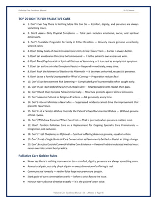 Palliative Care Excellence Manual Dr J L Meena
Palliative Care Excellence Manual – Dr J L Meena | Page 49
TOP 20 DON'TS FOR PALLIATIVE CARE
● 1. Don't Ever Say There Is Nothing More We Can Do — Comfort, dignity, and presence are always
something more.
● 2. Don't Assess Only Physical Symptoms — Total pain includes emotional, social, and spiritual
dimensions.
● 3. Don't Overstate Prognostic Certainty in Either Direction — Honesty means genuine uncertainty
when it exists.
● 4. Don't Delay Goals-of-Care Conversations Until a Crisis Forces Them — Earlier is always better.
● 5. Don't Let an Advance Directive Go Unhonoured — It is the patient's own expressed wish.
● 6. Don't Treat Psychosocial or Spiritual Distress as Secondary — It is as real as any physical symptom.
● 7. Don't Let an Uncontrolled Symptom Persist — Respond immediately, every time.
● 8. Don't Rush the Moment of Death or Its Aftermath — It deserves unhurried, respectful presence.
● 9. Don't Leave a Family Unprepared for What's Coming — Preparation reduces fear.
● 10. Don't Skip Bereavement Risk Screening — Complicated grief is preventable when caught early.
● 11. Don't Skip Team Debriefing After a Critical Event — Unprocessed events repeat their gaps.
● 12. Don't Hand Over Complex Patients Informally — Structure protects against critical omissions.
● 13. Don't Assume Cultural or Religious Practices — Ask genuinely, every time.
● 14. Don't Hide or Minimize a Near-Miss — Suppressed incidents cannot drive the improvement that
prevents recurrence.
● 15. Don't Let a Family's Wishes Override the Patient's Own Documented Wishes — Without genuine
ethical review.
● 16. Don't Withdraw Presence When Cure Ends — That is precisely when presence matters most.
● 17. Don't Position Palliative Care as a Replacement for Ongoing Specialty Care Prematurely —
Integration, not exclusion.
● 18. Don't Treat Chaplaincy as Optional — Spiritual suffering deserves genuine, equal attention.
● 19. Don't Treat a Single Goals-of-Care Conversation as Permanently Settled — Revisit as things change.
● 20. Don't Practice Outside Current Palliative Care Evidence — Personal habit or outdated method must
never override current best practice.
Palliative Care Golden Rules
● Never say there is nothing more we can do — comfort, dignity, presence are always something more.
● Assess total pain, not only physical pain — every dimension of suffering is real.
● Communicate honestly — neither false hope nor premature despair.
● Start goals-of-care conversations early — before a crisis forces the issue.
● Honour every advance directive exactly — it is the patient's own voice.
 