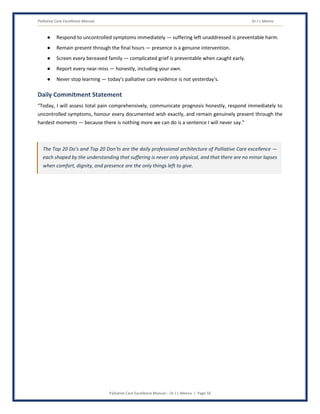 Palliative Care Excellence Manual Dr J L Meena
Palliative Care Excellence Manual – Dr J L Meena | Page 50
● Respond to uncontrolled symptoms immediately — suffering left unaddressed is preventable harm.
● Remain present through the final hours — presence is a genuine intervention.
● Screen every bereaved family — complicated grief is preventable when caught early.
● Report every near-miss — honestly, including your own.
● Never stop learning — today's palliative care evidence is not yesterday's.
Daily Commitment Statement
“Today, I will assess total pain comprehensively, communicate prognosis honestly, respond immediately to
uncontrolled symptoms, honour every documented wish exactly, and remain genuinely present through the
hardest moments — because there is nothing more we can do is a sentence I will never say.”
The Top 20 Do's and Top 20 Don'ts are the daily professional architecture of Palliative Care excellence —
each shaped by the understanding that suffering is never only physical, and that there are no minor lapses
when comfort, dignity, and presence are the only things left to give.
 