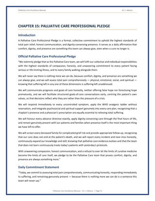 Palliative Care Excellence Manual Dr J L Meena
Palliative Care Excellence Manual – Dr J L Meena | Page 51
CHAPTER 15: PALLIATIVE CARE PROFESSIONAL PLEDGE
Introduction
A Palliative Care Professional Pledge is a formal, collective commitment to uphold the highest standards of
total pain relief, honest communication, and dignity-conserving presence. It serves as a daily affirmation that
comfort, dignity, and presence are something this team can always give, even when a cure no longer is.
Official Palliative Care Professional Pledge
“We solemnly pledge that as the Palliative Care team, we will fulfil our collective and individual responsibilities
with the highest standards of compassion, honesty, and unwavering commitment to every patient facing
serious or life-limiting illness, and to every family walking alongside them.
We will never say there is nothing more we can do, because comfort, dignity, and presence are something we
can always give, and we will assess total pain comprehensively — physical, emotional, social, and spiritual —
knowing that suffering left in any one of these dimensions is suffering left unaddressed.
We will communicate prognosis and goals of care honestly, neither offering false hope nor foreclosing hope
prematurely, and we will facilitate structured goals-of-care conversations early, centring the patient's own
values, so that decisions reflect who they are rather than the pressure of a crisis.
We will respond immediately to every uncontrolled symptom, apply the WHO analgesic ladder without
reservation, and integrate psychosocial and spiritual support genuinely into every care plan, recognizing that a
chaplain's presence and a physician's prescription are equally essential to relieving total suffering.
We will honour every advance directive exactly, apply dignity-conserving care through the final hours of life,
and remain genuinely present with our patients and families when presence itself is the most important thing
we have left to offer.
We will screen every bereaved family for complicated grief risk and provide appropriate follow-up, recognizing
that our care does not end at the patient's death, and we will report every incident and near-miss honestly,
continuously expand our knowledge and skill, knowing that palliative care evidence evolves and that the team
that does not learn continuously treats today's patients with yesterday's protocols.
With unwavering compassion, honest communication, and a refusal to ever let the limits of curative medicine
become the limits of care itself, we pledge to be the Palliative Care team that proves comfort, dignity, and
presence are always something more.”
Daily Commitment Statement
“Today, we commit to assessing total pain comprehensively, communicating honestly, responding immediately
to suffering, and remaining genuinely present — because there is nothing more we can do is a sentence this
team will never say.”
 