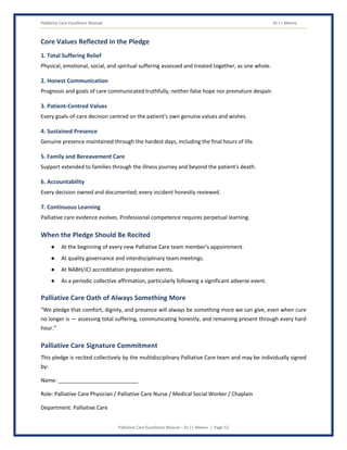Palliative Care Excellence Manual Dr J L Meena
Palliative Care Excellence Manual – Dr J L Meena | Page 52
Core Values Reflected in the Pledge
1. Total Suffering Relief
Physical, emotional, social, and spiritual suffering assessed and treated together, as one whole.
2. Honest Communication
Prognosis and goals of care communicated truthfully, neither false hope nor premature despair.
3. Patient-Centred Values
Every goals-of-care decision centred on the patient's own genuine values and wishes.
4. Sustained Presence
Genuine presence maintained through the hardest days, including the final hours of life.
5. Family and Bereavement Care
Support extended to families through the illness journey and beyond the patient's death.
6. Accountability
Every decision owned and documented; every incident honestly reviewed.
7. Continuous Learning
Palliative care evidence evolves. Professional competence requires perpetual learning.
When the Pledge Should Be Recited
● At the beginning of every new Palliative Care team member's appointment.
● At quality governance and interdisciplinary team meetings.
● At NABH/JCI accreditation preparation events.
● As a periodic collective affirmation, particularly following a significant adverse event.
Palliative Care Oath of Always Something More
“We pledge that comfort, dignity, and presence will always be something more we can give, even when cure
no longer is — assessing total suffering, communicating honestly, and remaining present through every hard
hour.”
Palliative Care Signature Commitment
This pledge is recited collectively by the multidisciplinary Palliative Care team and may be individually signed
by:
Name: ___________________________
Role: Palliative Care Physician / Palliative Care Nurse / Medical Social Worker / Chaplain
Department: Palliative Care
 
