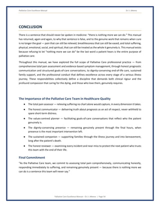 Palliative Care Excellence Manual Dr J L Meena
Palliative Care Excellence Manual – Dr J L Meena | Page 54
CONCLUSION
There is a sentence that should never be spoken in medicine: “there is nothing more we can do.” This manual
has returned, again and again, to why that sentence is false, and to the genuine work that remains when cure
is no longer the goal — pain that can still be relieved, breathlessness that can still be eased, and total suffering,
physical, emotional, social, and spiritual, that can still be treated as the whole it genuinely is. This manual exists
because refusing to let “nothing more we can do” be the last word a patient hears is the entire purpose of
palliative care.
Throughout this manual, we have explored the full scope of Palliative Care professional practice — from
comprehensive total pain assessment and evidence-based symptom management, through honest prognostic
communication and structured goals-of-care conversations, to dignity-conserving end-of-life care, sustained
family support, and the professional conduct that defines excellence across every stage of a serious illness
journey. These responsibilities collectively define a discipline that demands both clinical rigour and the
profound compassion that caring for the dying, and those who love them, genuinely requires.
The Importance of the Palliative Care Team in Healthcare Quality
● The total pain assessor — relieving suffering no chart alone would capture, in every dimension it takes.
● The honest communicator — delivering truth about prognosis as an act of respect, never withheld to
spare short-term distress.
● The values-centred planner — facilitating goals-of-care conversations that reflect who the patient
genuinely is.
● The dignity-conserving presence — remaining genuinely present through the final hours, when
presence is the most important intervention left.
● The sustained companion — supporting families through the illness journey and into bereavement,
long after the patient's death.
● The honest reviewer — examining every incident and near-miss to protect the next patient who trusts
this team with the end of their life.
Final Commitment
“As the Palliative Care team, we commit to assessing total pain comprehensively, communicating honestly,
responding immediately to suffering, and remaining genuinely present — because there is nothing more we
can do is a sentence this team will never say.”
 