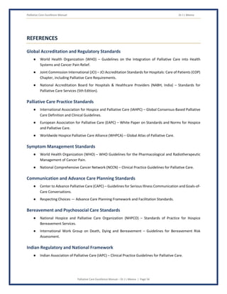 Palliative Care Excellence Manual Dr J L Meena
Palliative Care Excellence Manual – Dr J L Meena | Page 56
REFERENCES
Global Accreditation and Regulatory Standards
● World Health Organization (WHO) – Guidelines on the Integration of Palliative Care into Health
Systems and Cancer Pain Relief.
● Joint Commission International (JCI) – JCI Accreditation Standards for Hospitals: Care of Patients (COP)
Chapter, including Palliative Care Requirements.
● National Accreditation Board for Hospitals & Healthcare Providers (NABH, India) – Standards for
Palliative Care Services (5th Edition).
Palliative Care Practice Standards
● International Association for Hospice and Palliative Care (IAHPC) – Global Consensus-Based Palliative
Care Definition and Clinical Guidelines.
● European Association for Palliative Care (EAPC) – White Paper on Standards and Norms for Hospice
and Palliative Care.
● Worldwide Hospice Palliative Care Alliance (WHPCA) – Global Atlas of Palliative Care.
Symptom Management Standards
● World Health Organization (WHO) – WHO Guidelines for the Pharmacological and Radiotherapeutic
Management of Cancer Pain.
● National Comprehensive Cancer Network (NCCN) – Clinical Practice Guidelines for Palliative Care.
Communication and Advance Care Planning Standards
● Center to Advance Palliative Care (CAPC) – Guidelines for Serious Illness Communication and Goals-of-
Care Conversations.
● Respecting Choices — Advance Care Planning Framework and Facilitation Standards.
Bereavement and Psychosocial Care Standards
● National Hospice and Palliative Care Organization (NHPCO) – Standards of Practice for Hospice
Bereavement Services.
● International Work Group on Death, Dying and Bereavement – Guidelines for Bereavement Risk
Assessment.
Indian Regulatory and National Framework
● Indian Association of Palliative Care (IAPC) – Clinical Practice Guidelines for Palliative Care.
 