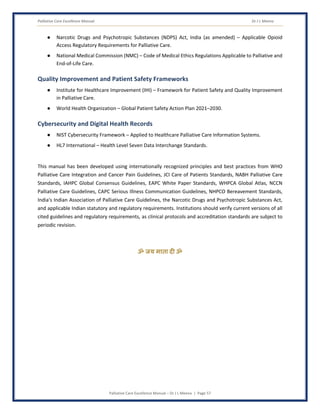 Palliative Care Excellence Manual Dr J L Meena
Palliative Care Excellence Manual – Dr J L Meena | Page 57
● Narcotic Drugs and Psychotropic Substances (NDPS) Act, India (as amended) – Applicable Opioid
Access Regulatory Requirements for Palliative Care.
● National Medical Commission (NMC) – Code of Medical Ethics Regulations Applicable to Palliative and
End-of-Life Care.
Quality Improvement and Patient Safety Frameworks
● Institute for Healthcare Improvement (IHI) – Framework for Patient Safety and Quality Improvement
in Palliative Care.
● World Health Organization – Global Patient Safety Action Plan 2021–2030.
Cybersecurity and Digital Health Records
● NIST Cybersecurity Framework – Applied to Healthcare Palliative Care Information Systems.
● HL7 International – Health Level Seven Data Interchange Standards.
This manual has been developed using internationally recognized principles and best practices from WHO
Palliative Care Integration and Cancer Pain Guidelines, JCI Care of Patients Standards, NABH Palliative Care
Standards, IAHPC Global Consensus Guidelines, EAPC White Paper Standards, WHPCA Global Atlas, NCCN
Palliative Care Guidelines, CAPC Serious Illness Communication Guidelines, NHPCO Bereavement Standards,
India's Indian Association of Palliative Care Guidelines, the Narcotic Drugs and Psychotropic Substances Act,
and applicable Indian statutory and regulatory requirements. Institutions should verify current versions of all
cited guidelines and regulatory requirements, as clinical protocols and accreditation standards are subject to
periodic revision.
ॐ जय माता द( ॐ
 