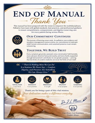 Palliative Care Excellence Manual Dr J L Meena
Palliative Care Excellence Manual – Dr J L Meena | Page 58
END OF MANUAL
Thank You
This manual has been prepared with the vision to empower the multidisciplinary Palliative Care team with
global standards, best practices, and professional guidance to ensure comprehensive, compassionate, and
dignity-conserving care for every patient facing serious illness.
Our Commitment Continues
The journey of learning never ends. As palliative care evidence and symptom management science evolve, our
commitment to total pain relief, honest communication, and sustained presence must remain unwavering.
Together, We Build Trust
Every symptom genuinely assessed, every conversation held honestly, every advance directive honoured
exactly, and every family supported through bereavement contributes to one greater purpose — proving that
the limits of curative medicine are never the limits of care itself.
“‘There Is Nothing More We Can Do’ Is a Sentence We Never Say — Comfort, Dignity, and
Presence Are Something We Can Always Give.”
REMEMBER: Total pain is our focus • Honesty is our promise • Presence is our gift • Dignity is our purpose
• Learning is our journey
Thank you for being a part of this vital mission. Your dedication makes a difference every day.
Dr J L Meena
 