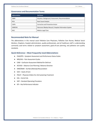 Palliative Care Excellence Manual Dr J L Meena
Palliative Care Excellence Manual – Dr J L Meena | Page 8
Governance and Documentation Terms
Abbreviation Full Form
SBAR Situation, Background, Assessment, Recommendation
RCA Root Cause Analysis
CAPA Corrective and Preventive Action
EMR/HIS Electronic Medical Record / Hospital Information System
MLC Medico-Legal Case
Recommended Note for Manual
The abbreviations in this manual assist Palliative Care Physicians, Palliative Care Nurses, Medical Social
Workers, Chaplains, hospital administrators, quality professionals, and all healthcare staff in understanding
commonly used terms related to symptom assessment, goals-of-care planning, and palliative care quality
standards.
Quick Reference – Most Frequently Used Abbreviations
● ESAS/PPS – Symptom Assessment and Performance Status Scales
● NRS/VAS – Pain Assessment Scales
● CAM – Confusion Assessment Method for Delirium
● ACP/AD – Advance Care Planning / Advance Directive
● DNR/DNAR – Do Not (Attempt) Resuscitation
● GOC – Goals of Care
● POLST – Physician Orders for Life-Sustaining Treatment
● EOL – End of Life
● SOP – Standard Operating Procedure
● KPI – Key Performance Indicator
 
