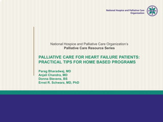 National Hospice and Palliative Care Organization’s
Palliative Care Resource Series
PALLIATIVE CARE FOR HEART FAILURE PATIENTS:
PRACTICAL TIPS FOR HOME BASED PROGRAMS
Parag Bharadwaj, MD
Anjali Chandra, MD
Donna Stevens, BS
Ernst R. Schwarz, MD, PhD
 
