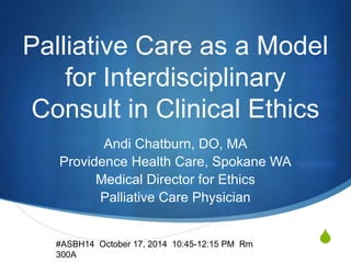 Palliative Care as a Model 
S 
for Interdisciplinary 
Consult in Clinical Ethics 
Andi Chatburn, DO, MA 
Providence Health Care, Spokane WA 
Medical Director for Ethics 
Palliative Care Physician 
#ASBH14 October 17, 2014 10:45-12:15 PM Rm 
300A 
 
