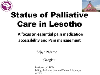 Status of Palliative
Care in Lesotho
A focus on essential pain medication
accessibility and Pain management
Sejojo Phaaroe
Google+
President of LBCN
Policy, Palliative care and Cancer Advocacy-
-APCA
 