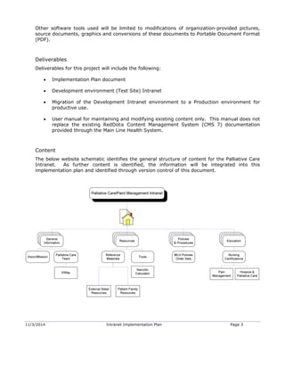 11/3/2014 Intranet Implementation Plan Page 3
Other software tools used will be limited to modifications of organization-provided pictures,
source documents, graphics and conversions of these documents to Portable Document Format
(PDF).
Deliverables
Deliverables for this project will include the following:
 Implementation Plan document
 Development environment (Test Site) Intranet
 Migration of the Development Intranet environment to a Production environment for
productive use.
 User manual for maintaining and modifying existing content only. This manual does not
replace the existing RedDot® Content Management System (CMS 7) documentation
provided through the Main Line Health System.
Content
The below website schematic identifies the general structure of content for the Palliative Care
Intranet. As further content is identified, the information will be integrated into this
implementation plan and identified through version control of this document.
 