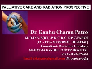 Dr. Kanhu Charan Patro
M.D,D.N.B[RT],P.D.C.R,C.E.P.C,FAROI
[EX – TATA MEMORIAL HOSPITAL]
Consultant- Radiation Oncology
MAHATMA GANDHI CANCER HOSPITAL
VISAKHAPATNAM
Email-drkcpatro@gmail.com ,M-09160470564
PALLIATIVE CARE AND RADIATION PROSPECTIVE
 