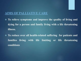 AIMS OF PALLIATIVE CARE
 To relieve symptoms and improve the quality of living and
dying for a person and family living with a life threatening
illness.
 To reduce over all health-related suffering for patients and
families living with life limiting or life threatening
conditions
 