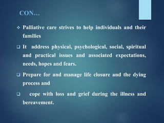 CON…
 Palliative care strives to help individuals and their
families
 It address physical, psychological, social, spiritual
and practical issues and associated expectations,
needs, hopes and fears.
 Prepare for and manage life closure and the dying
process and
 cope with loss and grief during the illness and
bereavement.
 