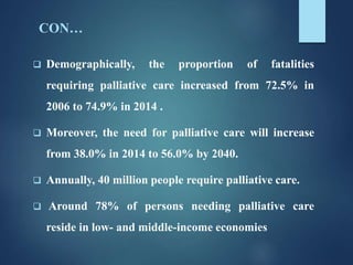 CON…
 Demographically, the proportion of fatalities
requiring palliative care increased from 72.5% in
2006 to 74.9% in 2014 .
 Moreover, the need for palliative care will increase
from 38.0% in 2014 to 56.0% by 2040.
 Annually, 40 million people require palliative care.
 Around 78% of persons needing palliative care
reside in low- and middle-income economies
 