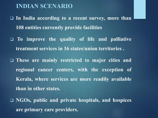 INDIAN SCENARIO
 In India according to a recent survey, more than
108 entities currently provide facilities
 To improve the quality of life and palliative
treatment services in 16 states/union territories .
 These are mainly restricted to major cities and
regional cancer centers, with the exception of
Kerala, where services are more readily available
than in other states.
 NGOs, public and private hospitals, and hospices
are primary care providers.
 