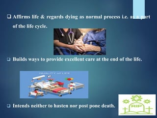  Affirms life & regards dying as normal process i.e. as a part
of the life cycle.
 Builds ways to provide excellent care at the end of the life.
 Intends neither to hasten nor post pone death.
 