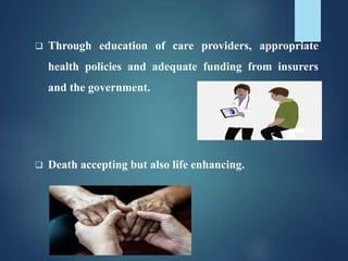  Through education of care providers, appropriate
health policies and adequate funding from insurers
and the government.
 Death accepting but also life enhancing.
 