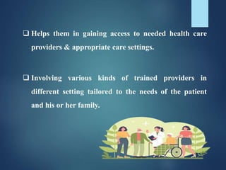  Helps them in gaining access to needed health care
providers & appropriate care settings.
 Involving various kinds of trained providers in
different setting tailored to the needs of the patient
and his or her family.
 