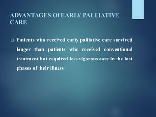 ADVANTAGES Of EARLY PALLIATIVE
CARE
 Patients who received early palliative care survived
longer than patients who received conventional
treatment but required less vigorous care in the last
phases of their illness
 