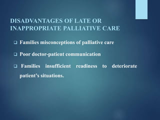 DISADVANTAGES OF LATE OR
INAPPROPRIATE PALLIATIVE CARE
 Families misconceptions of palliative care
 Poor doctor-patient communication
 Families insufficient readiness to deteriorate
patient’s situations.
 