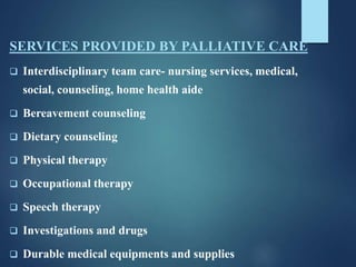 SERVICES PROVIDED BY PALLIATIVE CARE
 Interdisciplinary team care- nursing services, medical,
social, counseling, home health aide
 Bereavement counseling
 Dietary counseling
 Physical therapy
 Occupational therapy
 Speech therapy
 Investigations and drugs
 Durable medical equipments and supplies
 