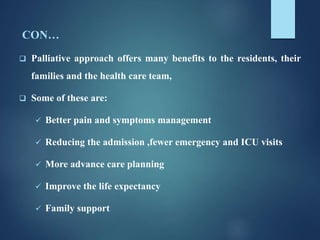 CON…
 Palliative approach offers many benefits to the residents, their
families and the health care team,
 Some of these are:
 Better pain and symptoms management
 Reducing the admission ,fewer emergency and ICU visits
 More advance care planning
 Improve the life expectancy
 Family support
 
