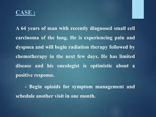 CASE :
A 64 years of man with recently diagnosed small cell
carcinoma of the lung. He is experiencing pain and
dyspnea and will begin radiation therapy followed by
chemotherapy in the next few days. He has limited
disease and his oncologist is optimistic about a
positive response.
- Begin opioids for symptom management and
schedule another visit in one month.
 