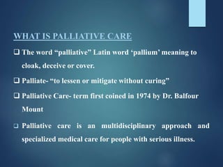 WHAT IS PALLIATIVE CARE
 The word “palliative” Latin word ‘pallium’ meaning to
cloak, deceive or cover.
 Palliate- “to lessen or mitigate without curing”
 Palliative Care- term first coined in 1974 by Dr. Balfour
Mount
 Palliative care is an multidisciplinary approach and
specialized medical care for people with serious illness.
 